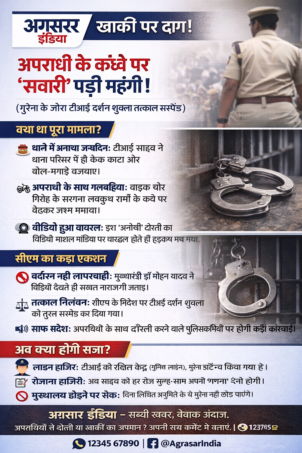 यह रही **अग्रसर इंडिया (Agrasar India)** ब्रांडेड इंफोग्राफिक पोस्ट। यह डिजाइन सोशल मीडिया (WhatsApp/Instagram/Facebook) के लिए एकदम सही है। आप इसे सीधे अपने ग्राफिक डिजाइनर को दे सकते हैं या Canva जैसे ऐप्स पर बना सकते हैं।

---

### **विजुअल लेआउट डिजाइन (Visual Layout Design)**

**रंग योजना:** डार्क ब्लू (Professional/खाकी), रेड (Alert/Action), वाइट (Background)।
**मुख्य इमेज:** एक तरफ खाकी वर्दी में पुलिस अफसर की धुंधली तस्वीर और दूसरी तरफ हवालात या हथकड़ी की सांकेतिक फोटो (Contrast के लिए)।

---

### **इंफोग्राफिक कंटेंट (Text on Post)**

## **[Header] अग्रसर इंडिया - खाकी पर दाग!**

---

### **[Headline] अपराधी के कंधे पर 'सवारी' पड़ी महंगी!**

*(मुरैना के जौरा टीआई दर्शन शुक्ला तत्काल सस्पेंड)*

---

### **[Section 1: क्या था पूरा मामला?]**

🎂 **थाने में मनाव जन्मदिन:** टीआई साहब ने थाना परिसर में ही केक काटा और ढोल-नगाड़े बजवाए।
🏍️ **अपराधी के साथ गलबहियां:** बाइक चोर गिरोह के सरगना **लवकुश शर्मा** के कंधे पर बैठकर जश्न मनाया।
🎥 **वीडियो हुआ वायरल:** इस 'अनोखी' दोस्ती का वीडियो सोशल मीडिया पर वायरल होते ही हड़कंप मच गया।

---

### **[Section 2: सीएम का कड़ा एक्शन]**

🚫 **बर्दाश्त नहीं लापरवाही:** मुख्यमंत्री **डॉ. मोहन यादव** ने वीडियो देखते ही सख्त नाराजगी जताई।
⚖️ **तत्काल निलंबन:** सीएम के निर्देश पर टीआई दर्शन शुक्ला को तुरंत सस्पेंड कर दिया गया।
📢 **साफ संदेश:** अपराधियों के साथ दोस्ती करने वाले पुलिसकर्मियों पर होगी कड़ी कार्रवाई।

---

### **[Section 3: अब क्या होगी सजा?]**

👮‍♂️ **लाइन हाजिर:** टीआई को रक्षित केंद्र (पुलिस लाइन), मुरैना में अटैच किया गया है।
📝 **रोजाना हाजिरी:** अब साहब को हर रोज सुबह-शाम अपनी 'गणना' (Attendance) देनी होगी।
🚫 **मुख्यालय छोड़ने पर रोक:** बिना लिखित अनुमति के वे मुरैना नहीं छोड़ पाएंगे।

---

### **[Footer]**

**अग्रसर इंडिया - सच्ची खबर, बेबाक अंदाज।**
*अपराधियों से दोस्ती या खाकी का अपमान? अपनी राय कमेंट में बताएं।*

---

### **न्यूज एडिटर के लिए टिप्स:**

1. **कलर कोडिंग:** हेडलाइंस को **Bold Red** में रखें। मुख्य बिंदुओं को **Dark Blue** में।
2. **आइकन:** हर बिंदु के आगे संबंधित आइकन (🎂, 🏍️, 🎥, ⚖️, 👮‍♂️) जरूर लगाएं।
3. **ब्रैंडिंग:** पोस्ट के नीचे अपना सोशल मीडिया हैंडल (@AgrasarIndia) और व्हाट्सएप नंबर जरूर लिखें।

**क्या आप चाहेंगे कि मैं इस खबर को एक संक्षिप्त 'न्यूज फ्लैश' (Single Square Post) के रूप में तैयार कर दूँ?**